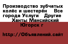 Производство зубчатых колёс и шестерён. - Все города Услуги » Другие   . Ханты-Мансийский,Югорск г.